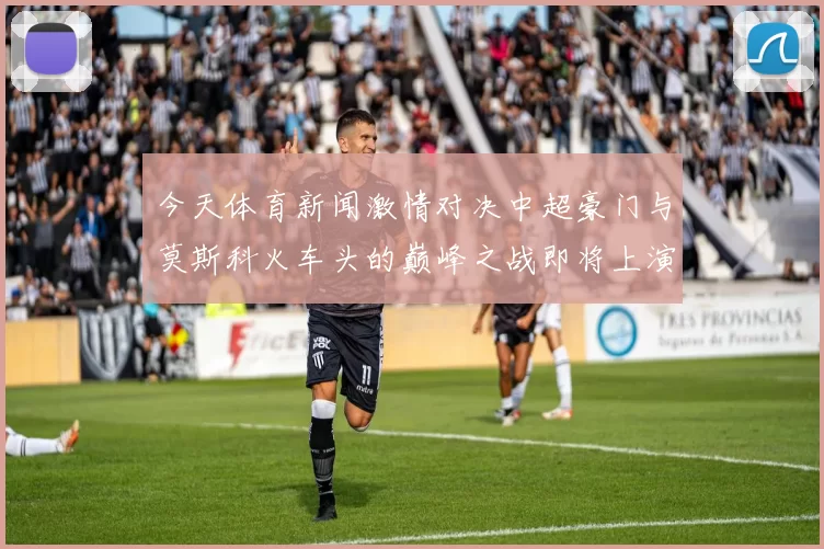 今天体育新闻激情对决中超豪门与莫斯科火车头的巅峰之战即将上演