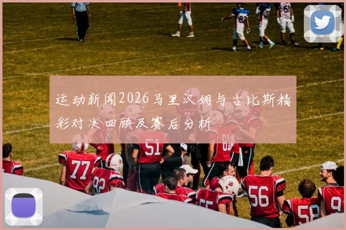运动新闻2026马里汉姆与古比斯精彩对决回顾及赛后分析